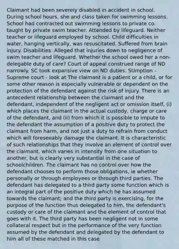 Claimant had been severely disabled in accident in school. During school hours, she and class taken for swimming lessons. School had contracted out swimming lessons to private co. taught by private swim teacher. Attended by lifeguard. Neither teacher or lifeguard employed by school. Child difficulties in water, hanging vertically, was resuscitated. Suffered from brain injury. Disabilities. Alleged that injuries down to negligence of swim teacher and lifeguard. Whether the school owed her a non-delegable duty of care? Court of appeal construed range of ND narrowly. SC took expansive view on ND duties. SUmption - Supreme court - look at The claimant is a patient or a child, or for some other reason is especially vulnerable or dependent on the protection of the defendant against the risk of injury. There is an antecedent relationship between the claimant and the defendant, independent of the negligent act or omission itself, (i) which places the claimant in the actual custody, charge or care of the defendant, and (ii) from which it is possible to impute to the defendant the assumption of a positive duty to protect the claimant from harm, and not just a duty to refrain from conduct which will foreseeably damage the claimant. It is characteristic of such relationships that they involve an element of control over the claimant, which varies in intensity from one situation to another, but is clearly very substantial in the case of schoolchildren. The claimant has no control over how the defendant chooses to perform those obligations, ie whether personally or through employees or through third parties. The defendant has delegated to a third party some function which is an integral part of the positive duty which he has assumed towards the claimant; and the third party is exercising, for the purpose of the function thus delegated to him, the defendant's custody or care of the claimant and the element of control that goes with it. The third party has been negligent not in some collateral respect but in the performance of the very function assumed by the defendant and delegated by the defendant to him all of these matched in this case