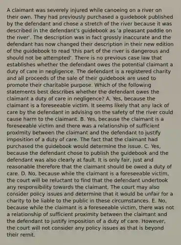 A claimant was severely injured while canoeing on a river on their own. They had previously purchased a guidebook published by the defendant and chose a stretch of the river because it was described in the defendant's guidebook as 'a pleasant paddle on the river'. The description was in fact grossly inaccurate and the defendant has now changed their description in their new edition of the guidebook to read 'this part of the river is dangerous and should not be attempted'. There is no previous case law that establishes whether the defendant owes the potential claimant a duty of care in negligence. The defendant is a registered charity and all proceeds of the sale of their guidebook are used to promote their charitable purpose. Which of the following statements best describes whether the defendant owes the claimant a duty of care in negligence? A. Yes, because the claimant is a foreseeable victim. It seems likely that any lack of care by the defendant in advising on the safety of the river could cause harm to the claimant. B. Yes, because the claimant is a foreseeable victim and there was a relationship of sufficient proximity between the claimant and the defendant to justify imposition of a duty of care. The fact that the claimant had purchased the guidebook would determine the issue. C. Yes, because the defendant chose to publish the guidebook and the defendant was also clearly at fault. It is only fair, just and reasonable therefore that the claimant should be owed a duty of care. D. No, because while the claimant is a foreseeable victim, the court will be reluctant to find that the defendant undertook any responsibility towards the claimant. The court may also consider policy issues and determine that it would be unfair for a charity to be liable to the public in these circumstances. E. No, because while the claimant is a foreseeable victim, there was not a relationship of sufficient proximity between the claimant and the defendant to justify imposition of a duty of care. However, the court will not consider any policy issues as that is beyond their remit.