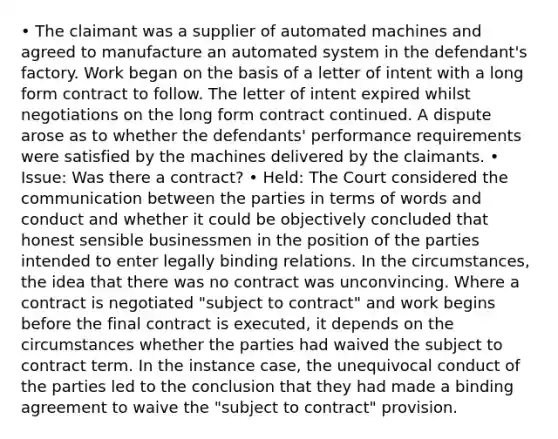 • The claimant was a supplier of automated machines and agreed to manufacture an automated system in the defendant's factory. Work began on the basis of a letter of intent with a long form contract to follow. The letter of intent expired whilst negotiations on the long form contract continued. A dispute arose as to whether the defendants' performance requirements were satisfied by the machines delivered by the claimants. • Issue: Was there a contract? • Held: The Court considered the communication between the parties in terms of words and conduct and whether it could be objectively concluded that honest sensible businessmen in the position of the parties intended to enter legally binding relations. In the circumstances, the idea that there was no contract was unconvincing. Where a contract is negotiated "subject to contract" and work begins before the final contract is executed, it depends on the circumstances whether the parties had waived the subject to contract term. In the instance case, the unequivocal conduct of the parties led to the conclusion that they had made a binding agreement to waive the "subject to contract" provision.