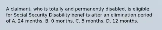 A claimant, who is totally and permanently disabled, is eligible for Social Security Disability benefits after an elimination period of A. 24 months. B. 0 months. C. 5 months. D. 12 months.