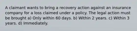 A claimant wants to bring a recovery action against an insurance company for a loss claimed under a policy. The legal action must be brought a) Only within 60 days. b) Within 2 years. c) Within 3 years. d) Immediately.