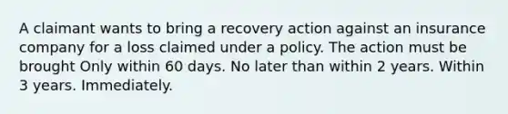 A claimant wants to bring a recovery action against an insurance company for a loss claimed under a policy. The action must be brought Only within 60 days. No later than within 2 years. Within 3 years. Immediately.