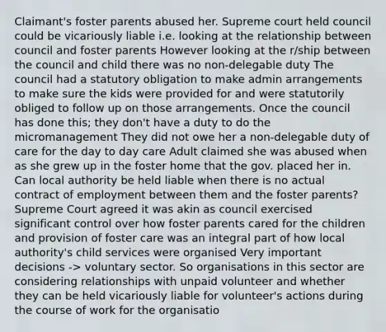 Claimant's foster parents abused her. Supreme court held council could be vicariously liable i.e. looking at the relationship between council and foster parents However looking at the r/ship between the council and child there was no non-delegable duty The council had a statutory obligation to make admin arrangements to make sure the kids were provided for and were statutorily obliged to follow up on those arrangements. Once the council has done this; they don't have a duty to do the micromanagement They did not owe her a non-delegable duty of care for the day to day care Adult claimed she was abused when as she grew up in the foster home that the gov. placed her in. Can local authority be held liable when there is no actual contract of employment between them and the foster parents? Supreme Court agreed it was akin as council exercised significant control over how foster parents cared for the children and provision of foster care was an integral part of how local authority's child services were organised Very important decisions -> voluntary sector. So organisations in this sector are considering relationships with unpaid volunteer and whether they can be held vicariously liable for volunteer's actions during the course of work for the organisatio