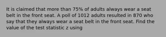 It is claimed that more than 75% of adults always wear a seat belt in the front seat. A poll of 1012 adults resulted in 870 who say that they always wear a seat belt in the front seat. Find the value of the test statistic z using