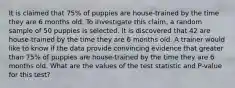 It is claimed that 75% of puppies are house-trained by the time they are 6 months old. To investigate this claim, a random sample of 50 puppies is selected. It is discovered that 42 are house-trained by the time they are 6 months old. A trainer would like to know if the data provide convincing evidence that greater than 75% of puppies are house-trained by the time they are 6 months old. What are the values of the test statistic and P-value for this test?