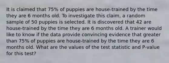 It is claimed that 75% of puppies are house-trained by the time they are 6 months old. To investigate this claim, a random sample of 50 puppies is selected. It is discovered that 42 are house-trained by the time they are 6 months old. A trainer would like to know if the data provide convincing evidence that greater than 75% of puppies are house-trained by the time they are 6 months old. What are the values of the test statistic and P-value for this test?