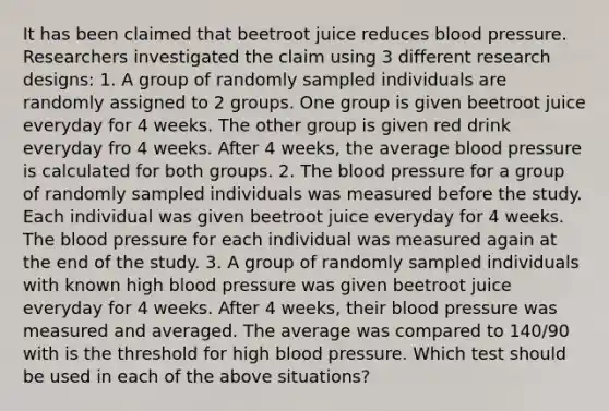 It has been claimed that beetroot juice reduces blood pressure. Researchers investigated the claim using 3 different research designs: 1. A group of randomly sampled individuals are randomly assigned to 2 groups. One group is given beetroot juice everyday for 4 weeks. The other group is given red drink everyday fro 4 weeks. After 4 weeks, the average blood pressure is calculated for both groups. 2. The blood pressure for a group of randomly sampled individuals was measured before the study. Each individual was given beetroot juice everyday for 4 weeks. The blood pressure for each individual was measured again at the end of the study. 3. A group of randomly sampled individuals with known high blood pressure was given beetroot juice everyday for 4 weeks. After 4 weeks, their blood pressure was measured and averaged. The average was compared to 140/90 with is the threshold for high blood pressure. Which test should be used in each of the above situations?