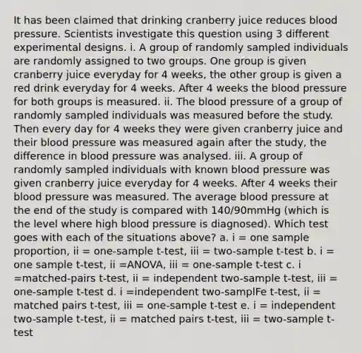 It has been claimed that drinking cranberry juice reduces blood pressure. Scientists investigate this question using 3 different experimental designs. i. A group of randomly sampled individuals are randomly assigned to two groups. One group is given cranberry juice everyday for 4 weeks, the other group is given a red drink everyday for 4 weeks. After 4 weeks the blood pressure for both groups is measured. ii. The blood pressure of a group of randomly sampled individuals was measured before the study. Then every day for 4 weeks they were given cranberry juice and their blood pressure was measured again after the study, the difference in blood pressure was analysed. iii. A group of randomly sampled individuals with known blood pressure was given cranberry juice everyday for 4 weeks. After 4 weeks their blood pressure was measured. The average blood pressure at the end of the study is compared with 140/90mmHg (which is the level where high blood pressure is diagnosed). Which test goes with each of the situations above? a. i = one sample proportion, ii = one-sample t-test, iii = two-sample t-test b. i = one sample t-test, ii =ANOVA, iii = one-sample t-test c. i =matched-pairs t-test, ii = independent two-sample t-test, iii = one-sample t-test d. i =independent two-samplFe t-test, ii = matched pairs t-test, iii = one-sample t-test e. i = independent two-sample t-test, ii = matched pairs t-test, iii = two-sample t-test