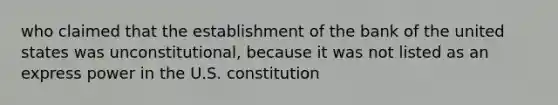 who claimed that the establishment of the bank of the united states was unconstitutional, because it was not listed as an express power in the U.S. constitution