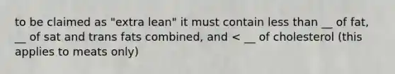 to be claimed as "extra lean" it must contain less than __ of fat, __ of sat and trans fats combined, and < __ of cholesterol (this applies to meats only)