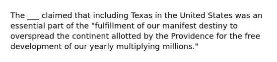 The ___ claimed that including Texas in the United States was an essential part of the "fulfillment of our manifest destiny to overspread the continent allotted by the Providence for the free development of our yearly multiplying millions."