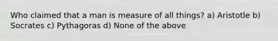 Who claimed that a man is measure of all things? a) Aristotle b) Socrates c) Pythagoras d) None of the above