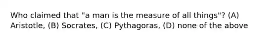 Who claimed that "a man is the measure of all things"? (A) Aristotle, (B) Socrates, (C) Pythagoras, (D) none of the above