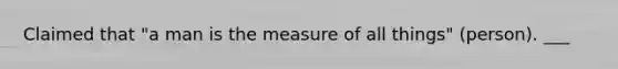 Claimed that "a man is the measure of all things" (person). ___
