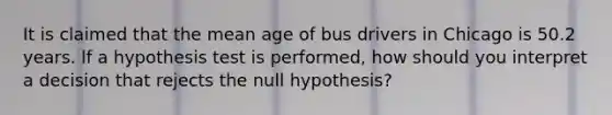 It is claimed that the mean age of bus drivers in Chicago is 50.2 years. lf a hypothesis test is performed, how should you interpret a decision that rejects the null hypothesis?