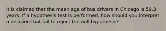 It is claimed that the mean age of bus drivers in Chicago is 59.3 years. lf a hypothesis test is performed, how should you interpret a decision that fail to reject the null hypothesis?