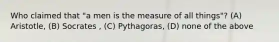 Who claimed that "a men is the measure of all things"? (A) Aristotle, (B) Socrates , (C) Pythagoras, (D) none of the above