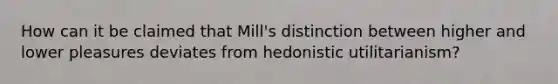 How can it be claimed that Mill's distinction between higher and lower pleasures deviates from hedonistic utilitarianism?