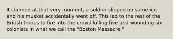 It claimed at that very moment, a soldier slipped on some ice and his musket accidentally went off. This led to the rest of the British troops to fire into the crowd killing five and wounding six colonists in what we call the "Boston Massacre."