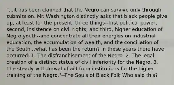 "...it has been claimed that the Negro can survive only through submission. Mr. Washington distinctly asks that black people give up, at least for the present, three things--first political power, second, insistence on civil rights; and third, higher education of Negro youth--and concentrate all their energies on industrial education, the accumulation of wealth, and the conciliation of the South...what has been the return? In these years there have occurred: 1. The disfranchisement of the Negro. 2. The legal creation of a distinct status of civil inferiority for the Negro. 3. The steady withdrawal of aid from institutions for the higher training of the Negro."--The Souls of Black Folk Who said this?