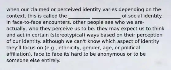 when our claimed or perceived identity varies depending on the context, this is called the _________ ____________ of social identity. in face-to-face encounters, other people see who we are-actually, who they perceive us to be. they may expect us to think and act in certain (stereotypical) ways based on their perception of our identity. although we can't know which aspect of identity they'll focus on (e.g., ethnicity, gender, age, or political affiliation), face to face its hard to be anonymous or to be someone else entirely.