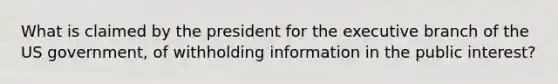 What is claimed by the president for the executive branch of the US government, of withholding information in the public interest?