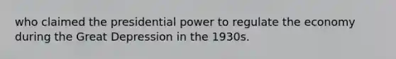 who claimed the presidential power to regulate the economy during the Great Depression in the 1930s.