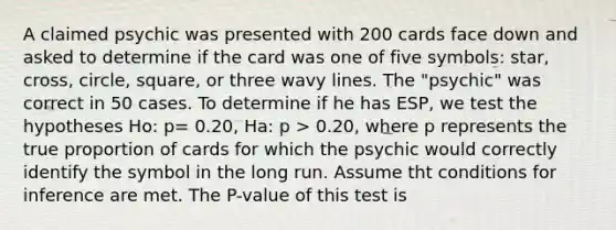 A claimed psychic was presented with 200 cards face down and asked to determine if the card was one of five symbols: star, cross, circle, square, or three wavy lines. The "psychic" was correct in 50 cases. To determine if he has ESP, we test the hypotheses Ho: p= 0.20, Ha: p > 0.20, where p represents the true proportion of cards for which the psychic would correctly identify the symbol in the long run. Assume tht conditions for inference are met. The P-value of this test is