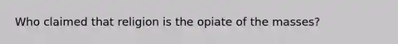 Who claimed that religion is the opiate of the masses?