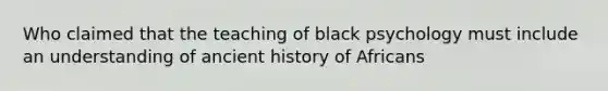 Who claimed that the teaching of black psychology must include an understanding of ancient history of Africans