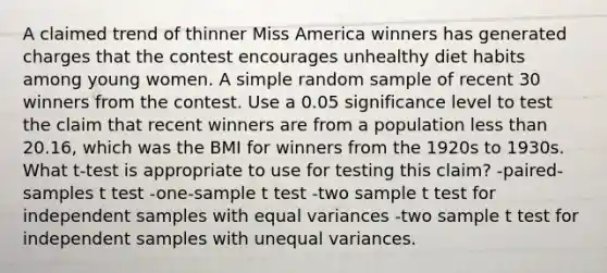 A claimed trend of thinner Miss America winners has generated charges that the contest encourages unhealthy diet habits among young women. A simple random sample of recent 30 winners from the contest. Use a 0.05 significance level to test the claim that recent winners are from a population less than 20.16, which was the BMI for winners from the 1920s to 1930s. What t-test is appropriate to use for testing this claim? -paired-samples t test -one-sample t test -two sample t test for independent samples with equal variances -two sample t test for independent samples with unequal variances.