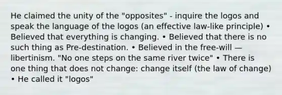 He claimed the unity of the "opposites" - inquire the logos and speak the language of the logos (an effective law-like principle) • Believed that everything is changing. • Believed that there is no such thing as Pre-destination. • Believed in the free-will — libertinism. "No one steps on the same river twice" • There is one thing that does not change: change itself (the law of change) • He called it "logos"