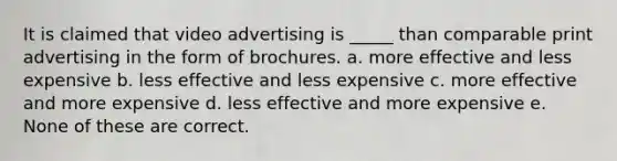 It is claimed that video advertising is _____ than comparable print advertising in the form of brochures. a. more effective and less expensive b. less effective and less expensive c. more effective and more expensive d. less effective and more expensive e. None of these are correct.