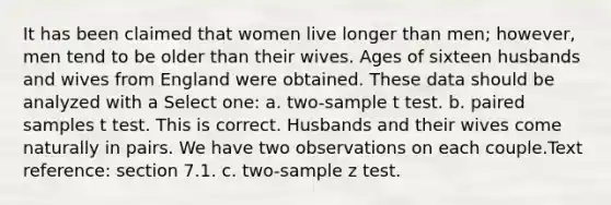 It has been claimed that women live longer than men; however, men tend to be older than their wives. Ages of sixteen husbands and wives from England were obtained. These data should be analyzed with a Select one: a. two-sample t test. b. paired samples t test. This is correct. Husbands and their wives come naturally in pairs. We have two observations on each couple.Text reference: section 7.1. c. two-sample z test.