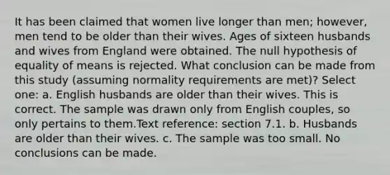 It has been claimed that women live longer than men; however, men tend to be older than their wives. Ages of sixteen husbands and wives from England were obtained. The null hypothesis of equality of means is rejected. What conclusion can be made from this study (assuming normality requirements are met)? Select one: a. English husbands are older than their wives. This is correct. The sample was drawn only from English couples, so only pertains to them.Text reference: section 7.1. b. Husbands are older than their wives. c. The sample was too small. No conclusions can be made.