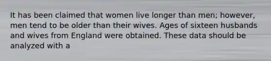 It has been claimed that women live longer than men; however, men tend to be older than their wives. Ages of sixteen husbands and wives from England were obtained. These data should be analyzed with a