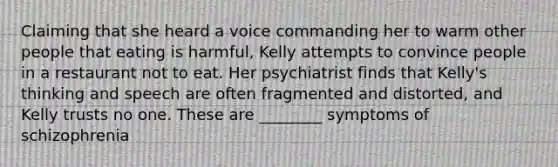 Claiming that she heard a voice commanding her to warm other people that eating is harmful, Kelly attempts to convince people in a restaurant not to eat. Her psychiatrist finds that Kelly's thinking and speech are often fragmented and distorted, and Kelly trusts no one. These are ________ symptoms of schizophrenia