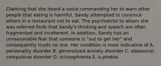 Claiming that she heard a voice commanding her to warn other people that eating is harmful, Sandy attempted to convince others in a restaurant not to eat. The psychiatrist to whom she was referred finds that Sandy's thinking and speech are often fragmented and incoherent. In addition, Sandy has an unreasonable fear that someone is "out to get her" and consequently trusts no one. Her condition is most indicative of A. personality disorder B. generalized anxiety disorder C. obsessive-compulsive disorder D. schizophrenia E. a phobia