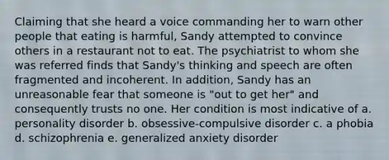 Claiming that she heard a voice commanding her to warn other people that eating is harmful, Sandy attempted to convince others in a restaurant not to eat. The psychiatrist to whom she was referred finds that Sandy's thinking and speech are often fragmented and incoherent. In addition, Sandy has an unreasonable fear that someone is "out to get her" and consequently trusts no one. Her condition is most indicative of a. personality disorder b. obsessive-compulsive disorder c. a phobia d. schizophrenia e. generalized anxiety disorder