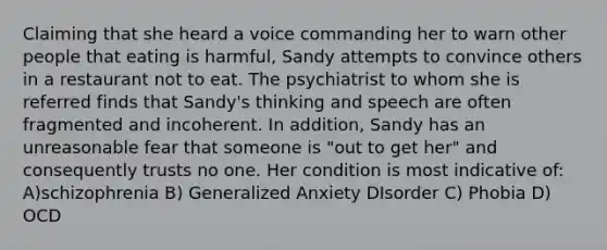 Claiming that she heard a voice commanding her to warn other people that eating is harmful, Sandy attempts to convince others in a restaurant not to eat. The psychiatrist to whom she is referred finds that Sandy's thinking and speech are often fragmented and incoherent. In addition, Sandy has an unreasonable fear that someone is "out to get her" and consequently trusts no one. Her condition is most indicative of: A)schizophrenia B) Generalized Anxiety DIsorder C) Phobia D) OCD