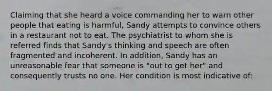 Claiming that she heard a voice commanding her to warn other people that eating is harmful, Sandy attempts to convince others in a restaurant not to eat. The psychiatrist to whom she is referred finds that Sandy's thinking and speech are often fragmented and incoherent. In addition, Sandy has an unreasonable fear that someone is "out to get her" and consequently trusts no one. Her condition is most indicative of: