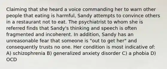 Claiming that she heard a voice commanding her to warn other people that eating is harmful, Sandy attempts to convince others in a restaurant not to eat. The psychiatrist to whom she is referred finds that Sandy's thinking and speech is often fragmented and incoherent. In addition, Sandy has an unreasonable fear that someone is "out to get her" and consequently trusts no one. Her condition is most indicative of: A) schizophrenia B) generalized anxiety disorder C) a phobia D) OCD