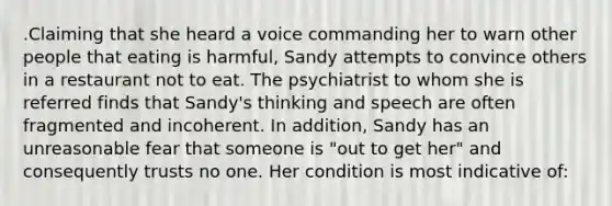 .Claiming that she heard a voice commanding her to warn other people that eating is harmful, Sandy attempts to convince others in a restaurant not to eat. The psychiatrist to whom she is referred finds that Sandy's thinking and speech are often fragmented and incoherent. In addition, Sandy has an unreasonable fear that someone is "out to get her" and consequently trusts no one. Her condition is most indicative of: