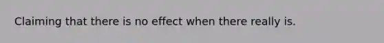 Claiming that there is no effect when there really is.