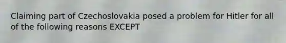 Claiming part of Czechoslovakia posed a problem for Hitler for all of the following reasons EXCEPT