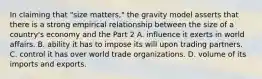 In claiming that​ "size matters," the gravity model asserts that there is a strong empirical relationship between the size of a​ country's economy and the Part 2 A. influence it exerts in world affairs. B. ability it has to impose its will upon trading partners. C. control it has over world trade organizations. D. volume of its imports and exports.