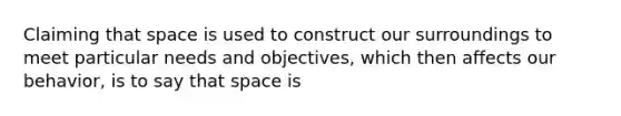 Claiming that space is used to construct our surroundings to meet particular needs and objectives, which then affects our behavior, is to say that space is