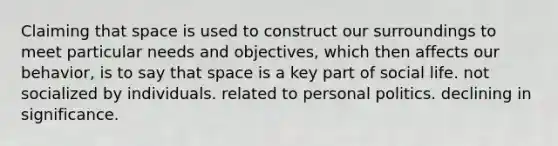 Claiming that space is used to construct our surroundings to meet particular needs and objectives, which then affects our behavior, is to say that space is a key part of social life. not socialized by individuals. related to personal politics. declining in significance.