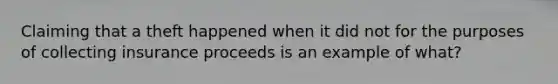 Claiming that a theft happened when it did not for the purposes of collecting insurance proceeds is an example of what?