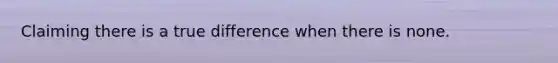 Claiming there is a true difference when there is none.